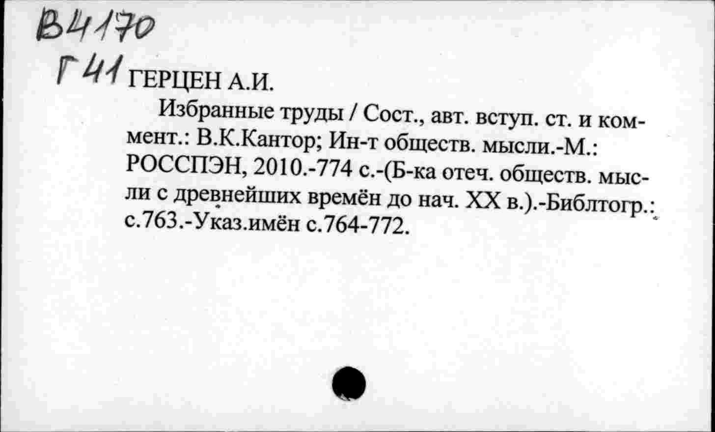 ﻿Г ГЕРЦЕН А.И.
Избранные труды / Сост., авт. вступ. ст. и коммент.: В.К.Кантор; Ин-т обществ. мысли.-М.: РОССПЭН, 2010.-774 с.-(Б-ка отеч. обществ, мысли с древнейших времён до нач. XX в.).-Библтогр.: с.763.-Указ.имён с.764-772.